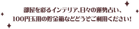 部屋を彩るインテリア、日々の運勢占い、100円玉用の貯金箱などどうぞご利用ください！