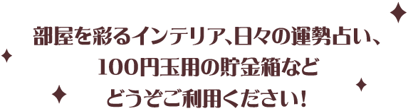 部屋を彩るインテリア、日々の運勢占い、100円玉用の貯金箱などどうぞご利用ください！