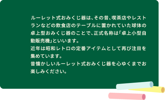 ルーレット式おみくじ器は、その昔、喫茶店やレストランなどの飲食店のテーブルに置かれていた球体の卓上型おみくじ器のことで、正式名称は「卓上小型自動販売機」といいます。