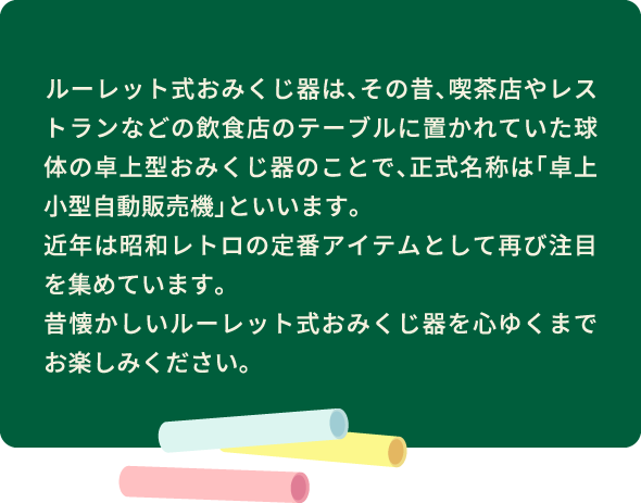 ルーレット式おみくじ器は、その昔、喫茶店やレストランなどの飲食店のテーブルに置かれていた球体の卓上型おみくじ器のことで、正式名称は「卓上小型自動販売機」といいます。